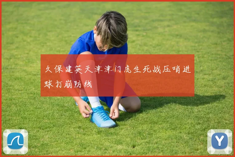 久保建英天津津门虎生死战压哨进球打崩防线