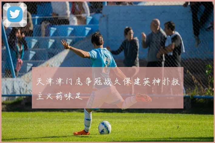 天津津门虎争冠战久保建英神扑救主火药味足