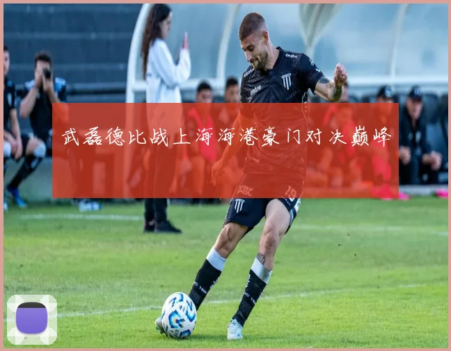 武磊德比战上海海港豪门对决巅峰