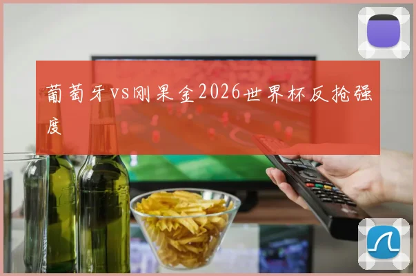 葡萄牙vs刚果金2026世界杯反抢强度