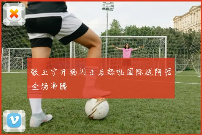 张玉宁开场闪击后怒吼国际迈阿密全场沸腾