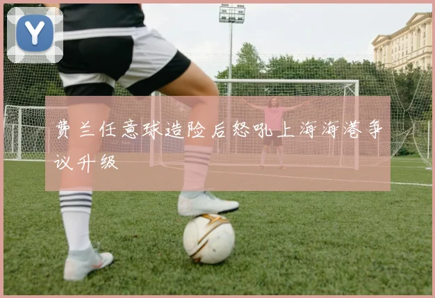 费兰任意球造险后怒吼上海海港争议升级