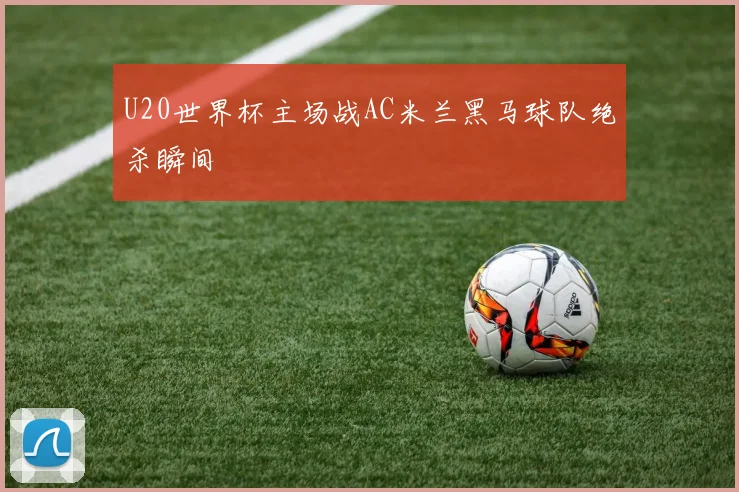 U20世界杯主场战AC米兰黑马球队绝杀瞬间