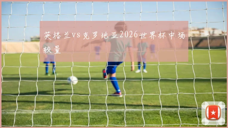 英格兰vs克罗地亚2026世界杯中场较量