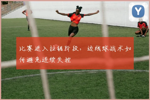 比赛进入拉锯阶段,边线球战术如何避免连续失控