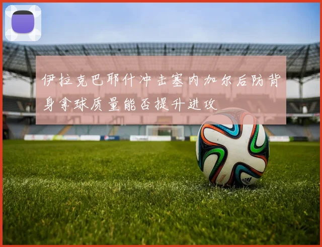 伊拉克巴耶什冲击塞内加尔后防背身拿球质量能否提升进攻