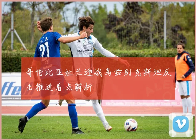 哥伦比亚杜兰迎战乌兹别克斯坦反击推进看点解析