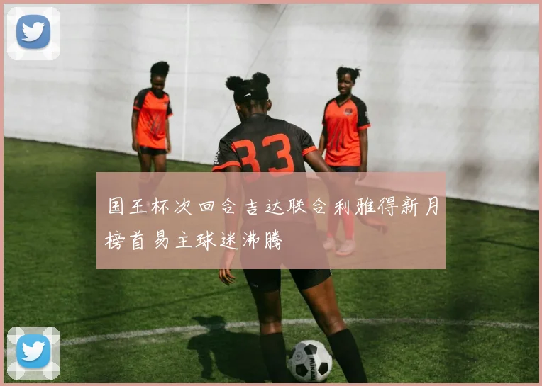 国王杯次回合吉达联合利雅得新月榜首易主球迷沸腾