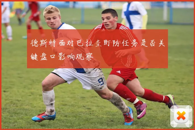 德斯特面对巴拉圭盯防任务是否关键盘口影响观察