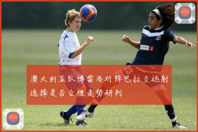 澳大利亚队博雷洛对阵巴拉圭远射选择是否合理走势研判