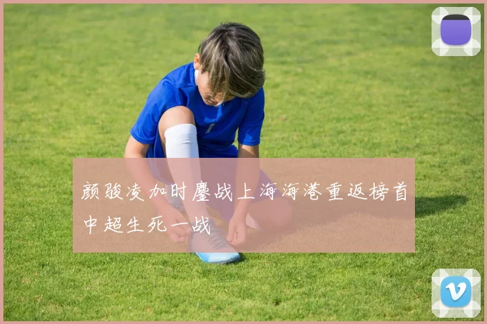 颜骏凌加时鏖战上海海港重返榜首中超生死一战