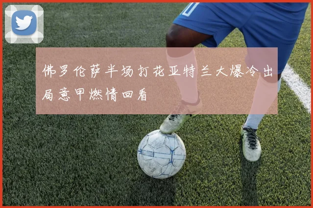 佛罗伦萨半场打花亚特兰大爆冷出局意甲燃情回看
