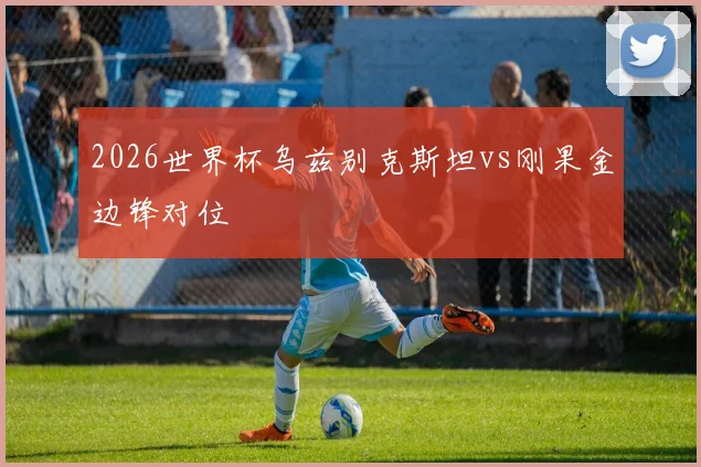 2026世界杯乌兹别克斯坦vs刚果金边锋对位