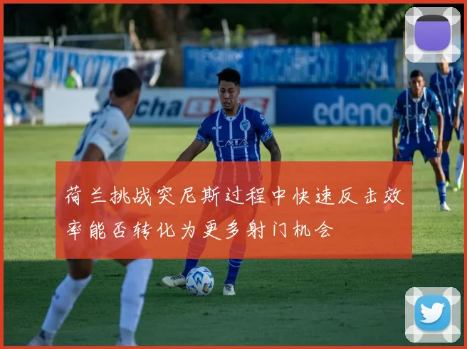 荷兰挑战突尼斯过程中快速反击效率能否转化为更多射门机会