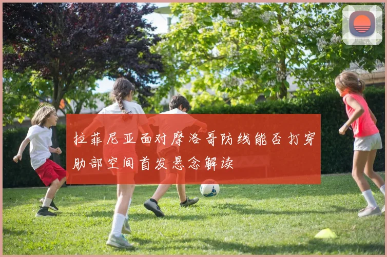 拉菲尼亚面对摩洛哥防线能否打穿肋部空间首发悬念解读