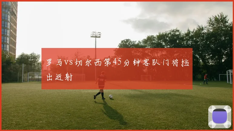 罗马vs切尔西第45分钟客队门将挡出近射