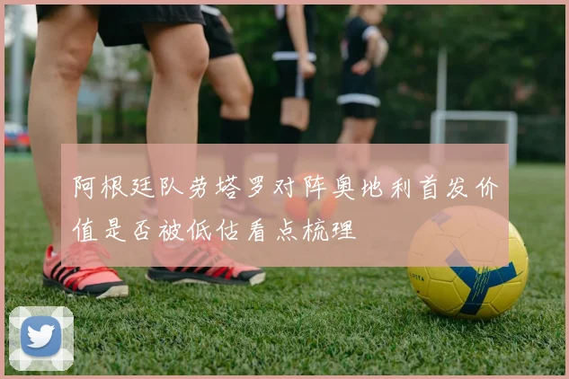 阿根廷队劳塔罗对阵奥地利首发价值是否被低估看点梳理