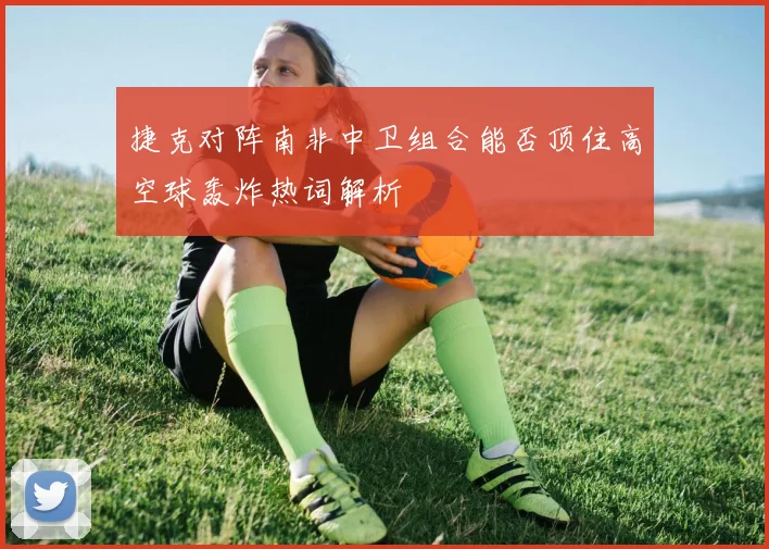 捷克对阵南非中卫组合能否顶住高空球轰炸热词解析