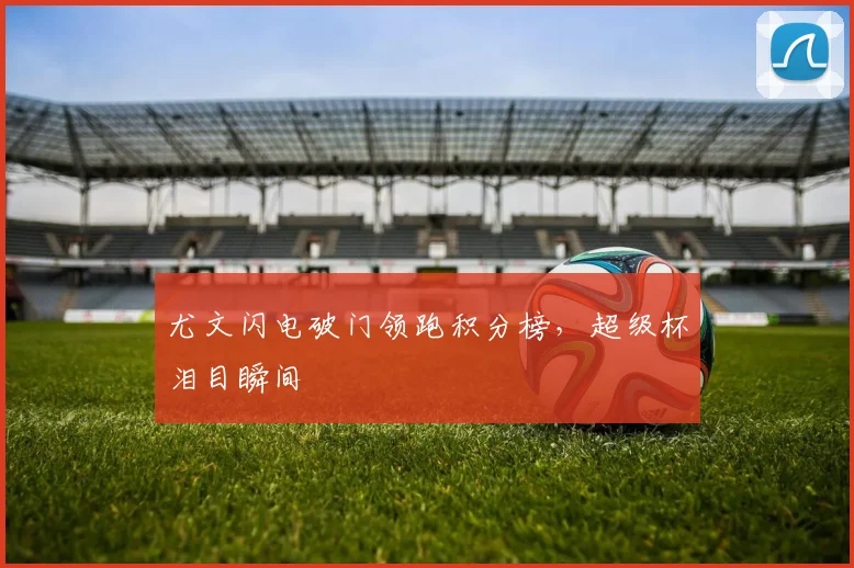 尤文闪电破门领跑积分榜，超级杯泪目瞬间