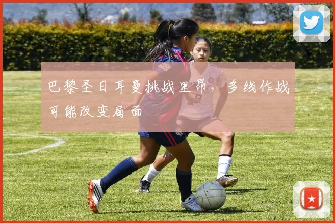 巴黎圣日耳曼挑战里昂,多线作战可能改变局面