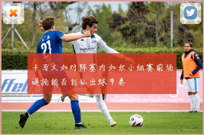卡马文加对阵塞内加尔小组赛前场逼抢能否打乱出球节奏