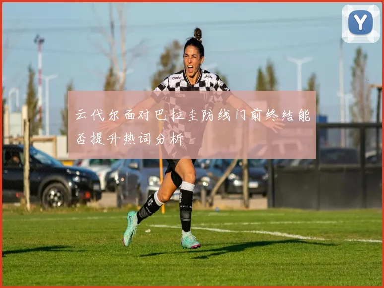 云代尔面对巴拉圭防线门前终结能否提升热词分析
