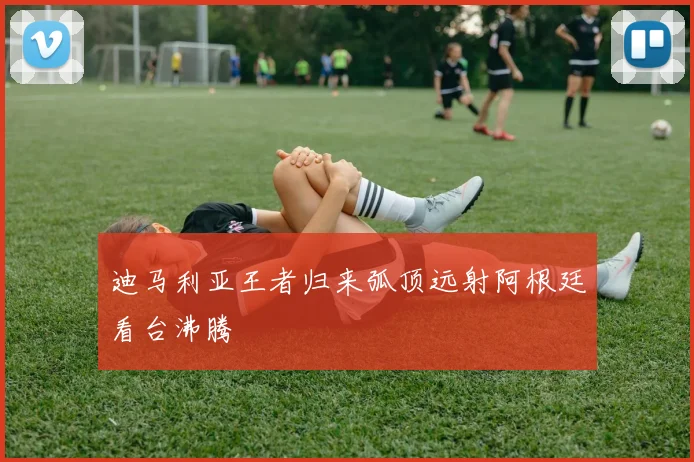 迪马利亚王者归来弧顶远射阿根廷看台沸腾