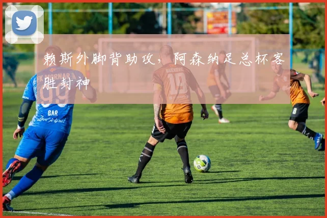 赖斯外脚背助攻，阿森纳足总杯客胜封神