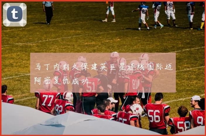 马丁内利久保建英巨星连线国际迈阿密复仇成功