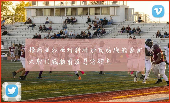 穆西亚拉面对科特迪瓦防线能否扩大射门威胁首发悬念研判