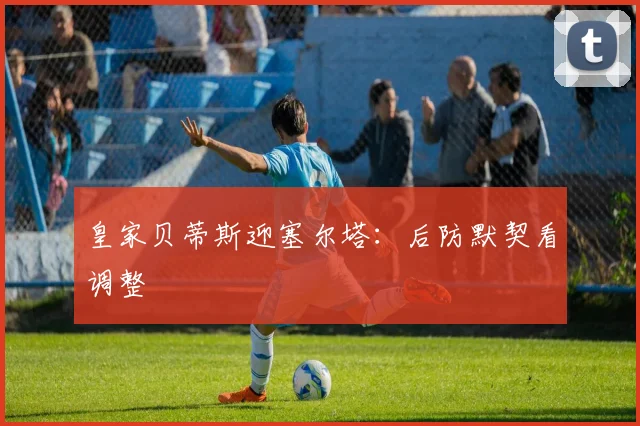 皇家贝蒂斯迎塞尔塔:后防默契看调整