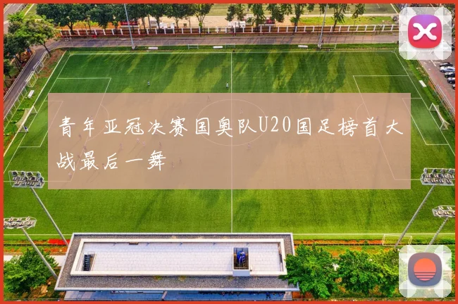 青年亚冠决赛国奥队U20国足榜首大战最后一舞