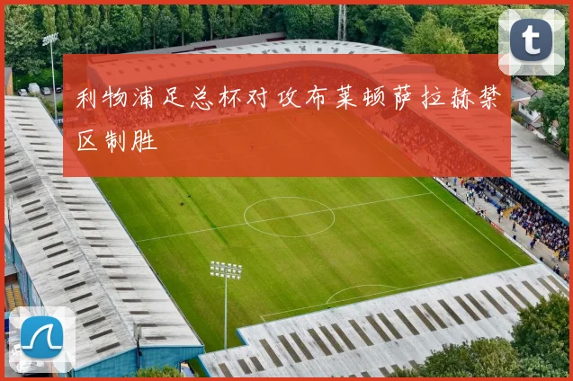 利物浦足总杯对攻布莱顿萨拉赫禁区制胜