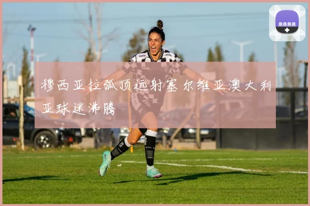 穆西亚拉弧顶远射塞尔维亚澳大利亚球迷沸腾