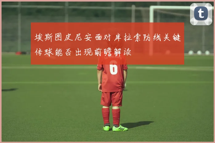 埃斯图皮尼安面对库拉索防线关键传球能否出现前瞻解读
