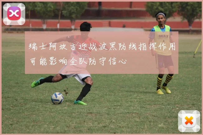瑞士阿坎吉迎战波黑防线指挥作用可能影响全队防守信心