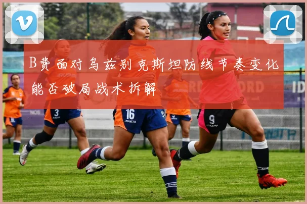 B费面对乌兹别克斯坦防线节奏变化能否破局战术拆解