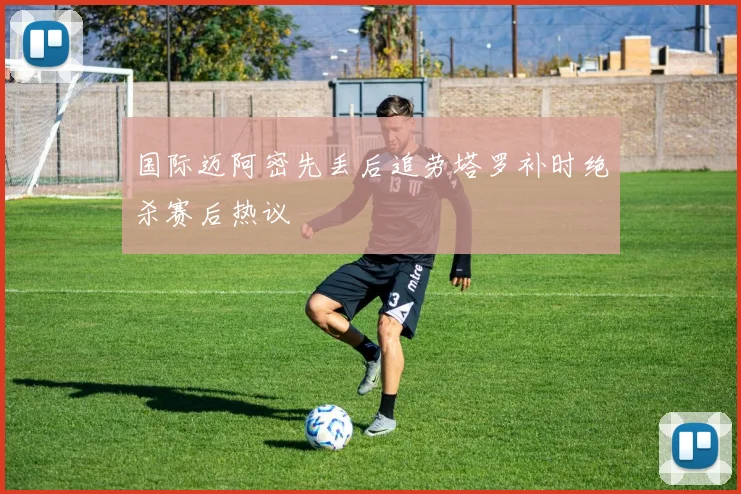 国际迈阿密先丢后追劳塔罗补时绝杀赛后热议