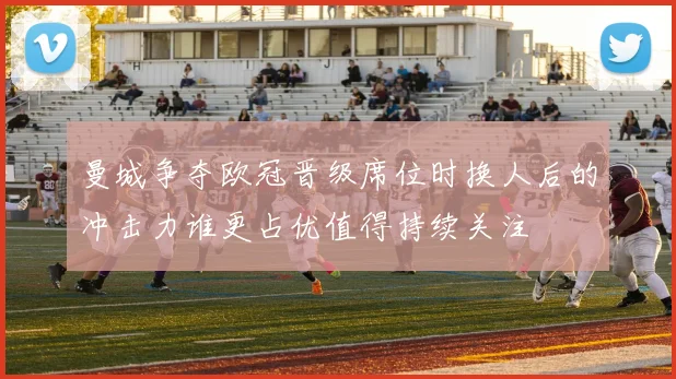 曼城争夺欧冠晋级席位时换人后的冲击力谁更占优值得持续关注