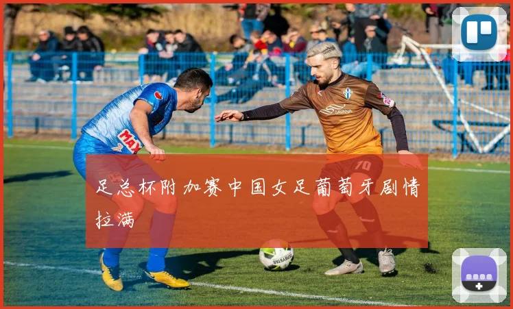 足总杯附加赛中国女足葡萄牙剧情拉满