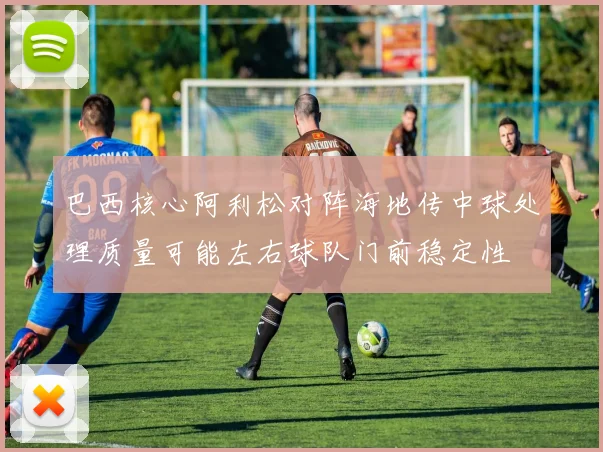 巴西核心阿利松对阵海地传中球处理质量可能左右球队门前稳定性