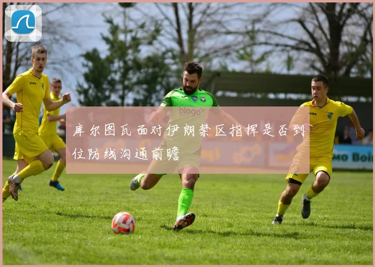 库尔图瓦面对伊朗禁区指挥是否到位防线沟通前瞻