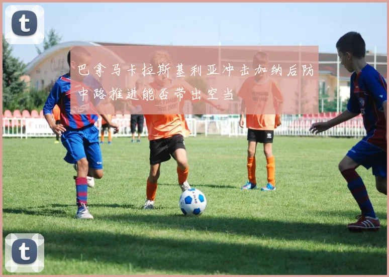 巴拿马卡拉斯基利亚冲击加纳后防中路推进能否带出空当