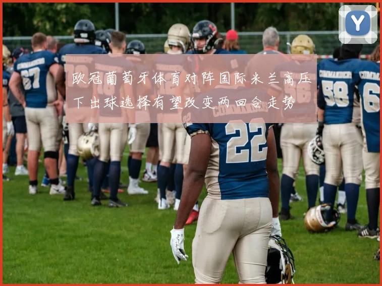 欧冠葡萄牙体育对阵国际米兰高压下出球选择有望改变两回合走势