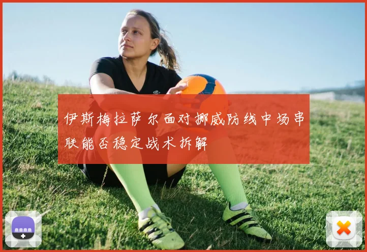 伊斯梅拉萨尔面对挪威防线中场串联能否稳定战术拆解