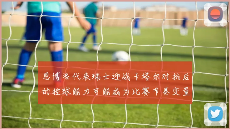 恩博洛代表瑞士迎战卡塔尔对抗后的控球能力可能成为比赛节奏变量