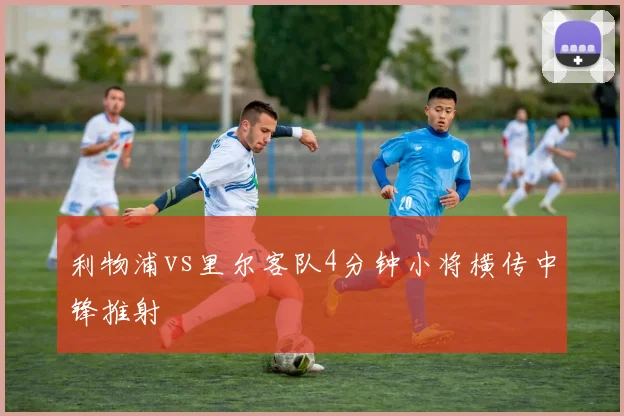 利物浦vs里尔客队4分钟小将横传中锋推射