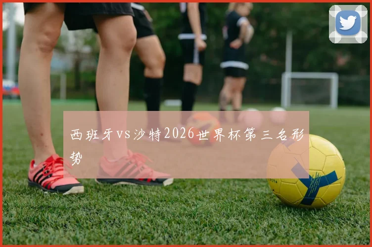西班牙vs沙特2026世界杯第三名形势