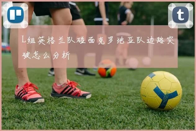 L组英格兰队碰面克罗地亚队边路突破怎么分析