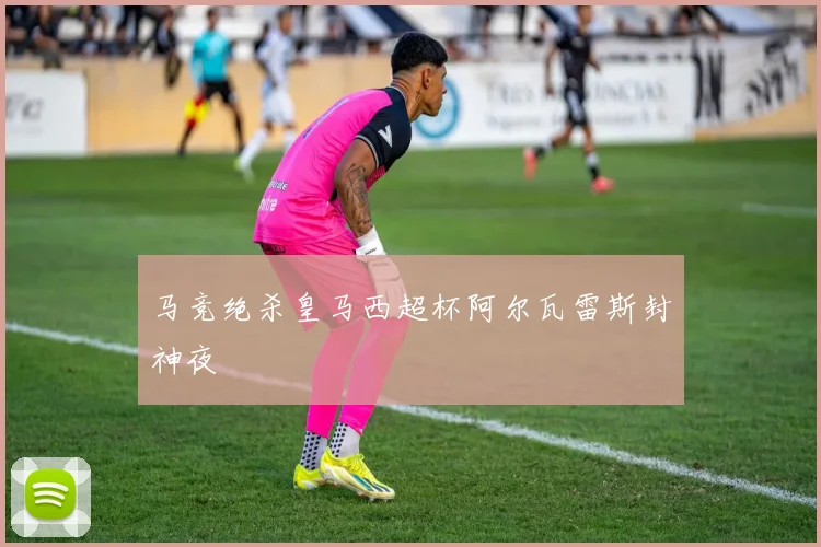马竞绝杀皇马西超杯阿尔瓦雷斯封神夜